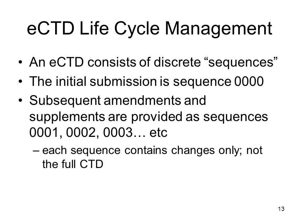 eCTD Life Cycle Management An eCTD consists of discrete sequences The initial submission is sequence 0000 Subsequent amendments and supplements are provided as sequences 0001, 0002, 0003… etc –each sequence contains changes only; not the full CTD 13