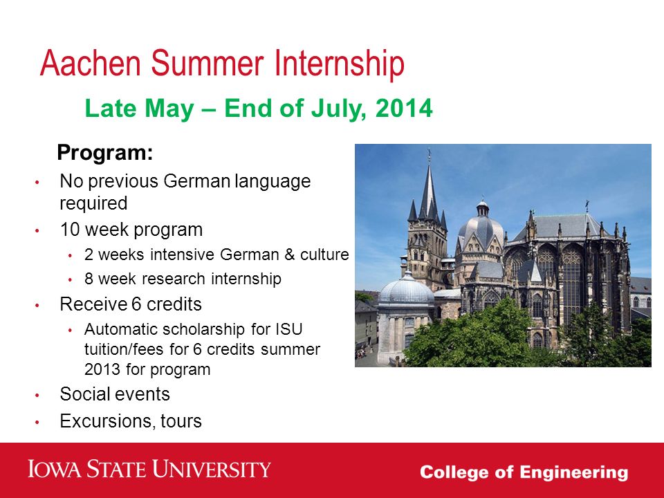 Aachen Summer Internship Program: No previous German language required 10 week program 2 weeks intensive German & culture 8 week research internship Receive 6 credits Automatic scholarship for ISU tuition/fees for 6 credits summer 2013 for program Social events Excursions, tours Late May – End of July, 2014