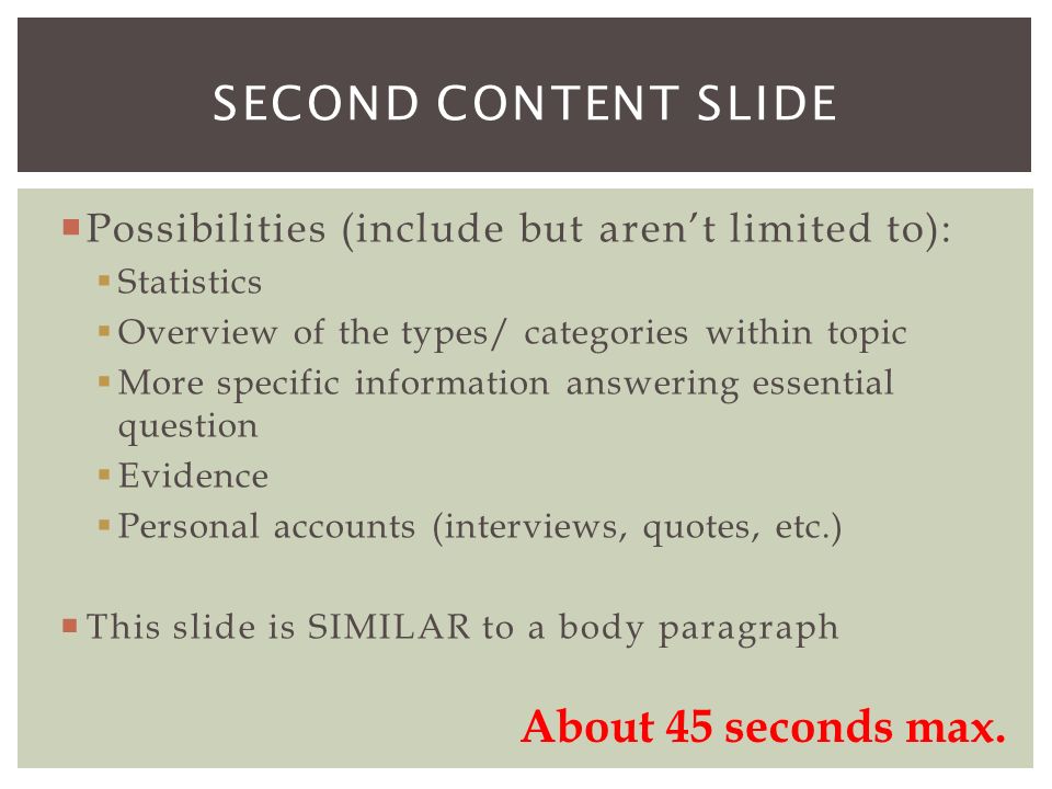  Possibilities (include but aren’t limited to):  Statistics  Overview of the types/ categories within topic  More specific information answering essential question  Evidence  Personal accounts (interviews, quotes, etc.)  This slide is SIMILAR to a body paragraph SECOND CONTENT SLIDE About 45 seconds max.