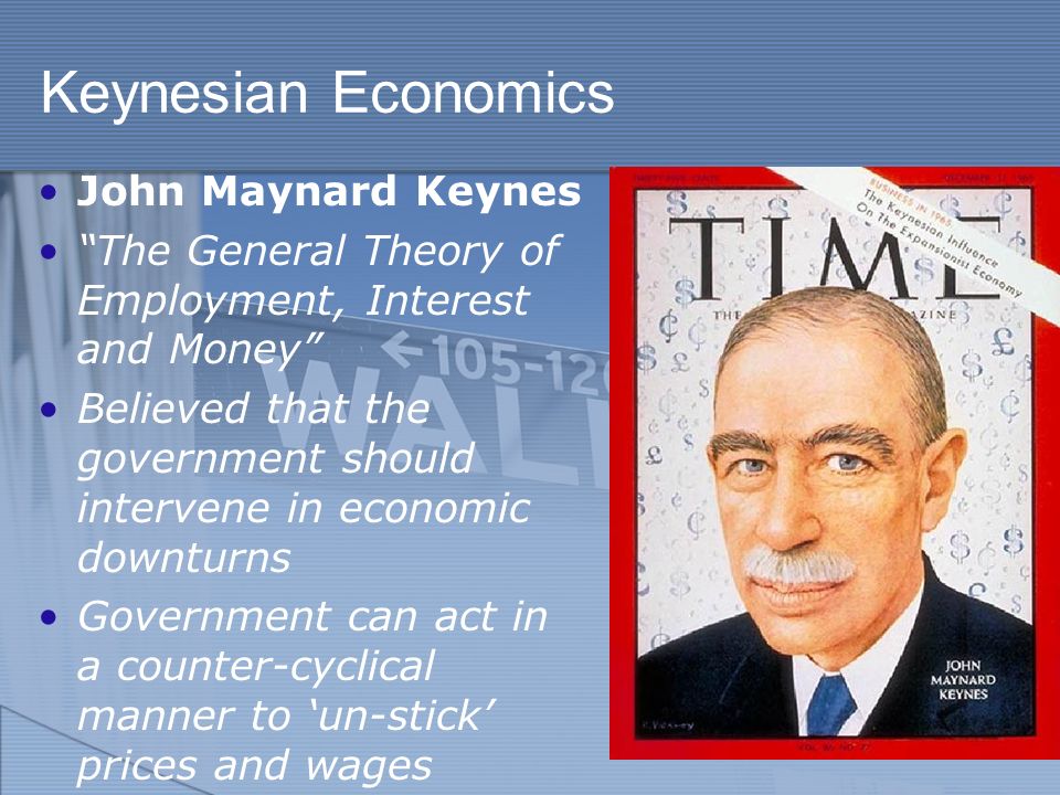 Keynesian Economics John Maynard Keynes The General Theory of Employment, Interest and Money Believed that the government should intervene in economic downturns Government can act in a counter-cyclical manner to ‘un-stick’ prices and wages