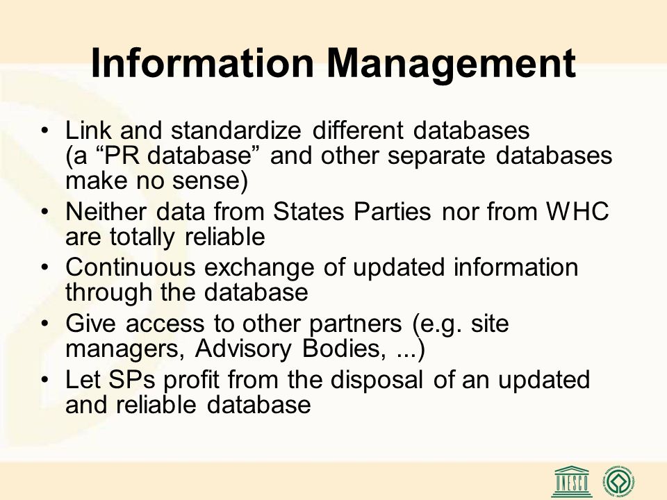 Information Management Link and standardize different databases (a PR database and other separate databases make no sense) Neither data from States Parties nor from WHC are totally reliable Continuous exchange of updated information through the database Give access to other partners (e.g.
