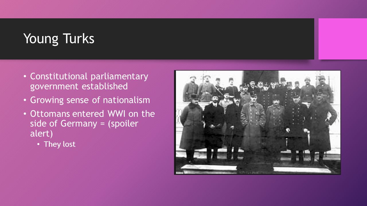 Young Turks Constitutional parliamentary government established Growing sense of nationalism Ottomans entered WWI on the side of Germany = (spoiler alert) They lost