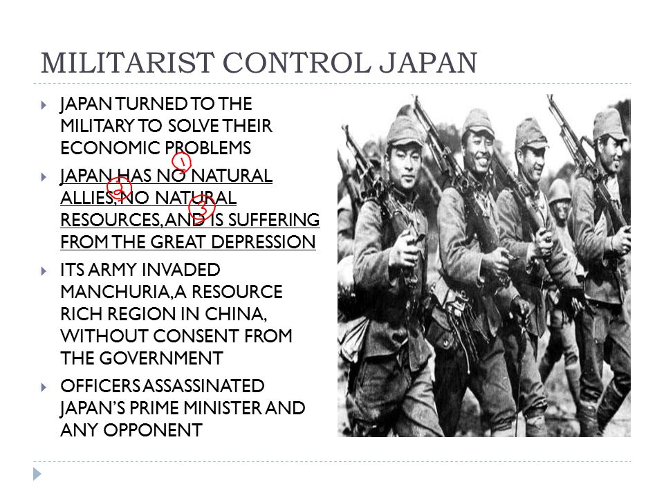 MILITARIST CONTROL JAPAN  JAPAN TURNED TO THE MILITARY TO SOLVE THEIR ECONOMIC PROBLEMS  JAPAN HAS NO NATURAL ALLIES, NO NATURAL RESOURCES, AND IS SUFFERING FROM THE GREAT DEPRESSION  ITS ARMY INVADED MANCHURIA, A RESOURCE RICH REGION IN CHINA, WITHOUT CONSENT FROM THE GOVERNMENT  OFFICERS ASSASSINATED JAPAN’S PRIME MINISTER AND ANY OPPONENT