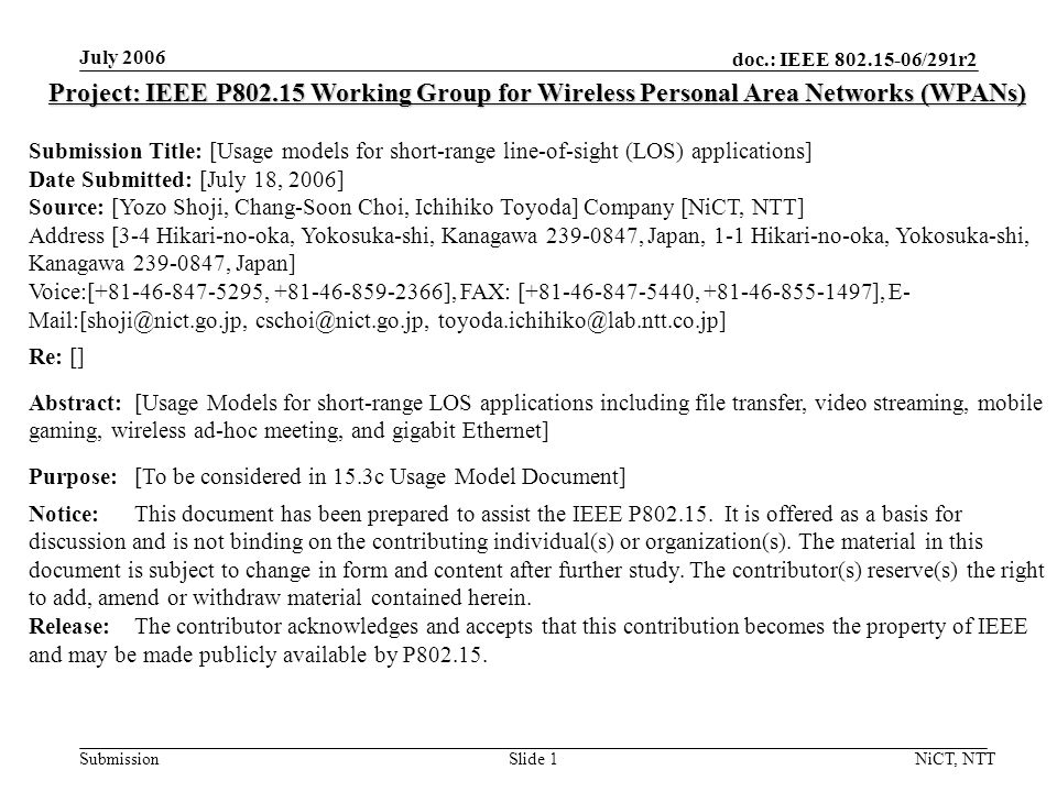 doc.: IEEE /291r2 Submission July 2006 NiCT, NTTSlide 1 Project: IEEE P Working Group for Wireless Personal Area Networks (WPANs) Submission Title: [Usage models for short-range line-of-sight (LOS) applications] Date Submitted: [July 18, 2006] Source: [Yozo Shoji, Chang-Soon Choi, Ichihiko Toyoda] Company [NiCT, NTT] Address [3-4 Hikari-no-oka, Yokosuka-shi, Kanagawa , Japan, 1-1 Hikari-no-oka, Yokosuka-shi, Kanagawa , Japan] Voice:[ , ], FAX: [ , ], E-  Re: [] Abstract:[Usage Models for short-range LOS applications including file transfer, video streaming, mobile gaming, wireless ad-hoc meeting, and gigabit Ethernet] Purpose:[To be considered in 15.3c Usage Model Document] Notice:This document has been prepared to assist the IEEE P