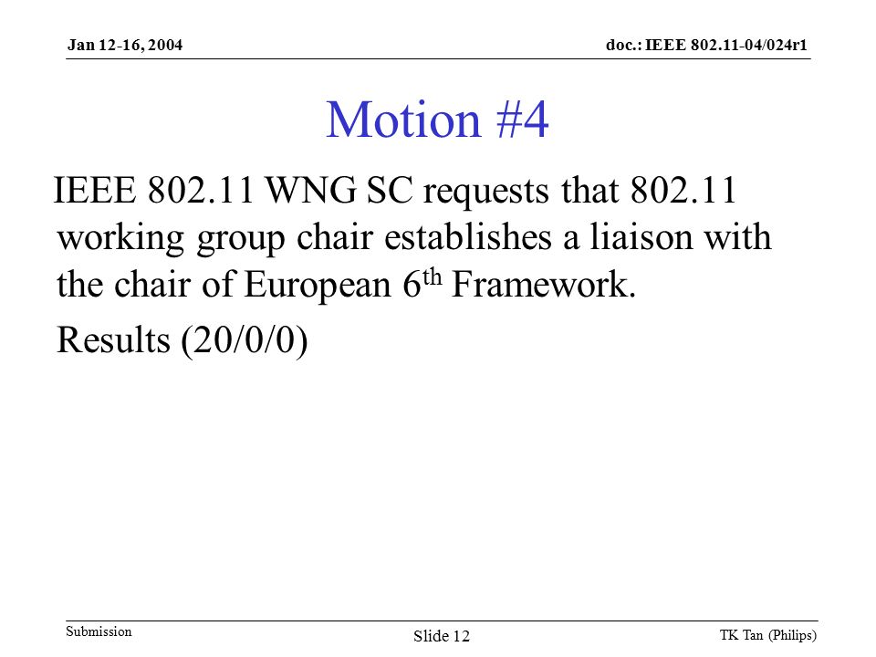 doc.: IEEE /024r1 Submission Jan 12-16, 2004 TK Tan (Philips) Slide 12 Motion #4 IEEE WNG SC requests that working group chair establishes a liaison with the chair of European 6 th Framework.