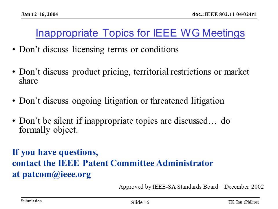 doc.: IEEE /024r1 Submission Jan 12-16, 2004 TK Tan (Philips) Slide 16 Inappropriate Topics for IEEE WG Meetings Don’t discuss licensing terms or conditions Don’t discuss product pricing, territorial restrictions or market share Don’t discuss ongoing litigation or threatened litigation Don’t be silent if inappropriate topics are discussed… do formally object.