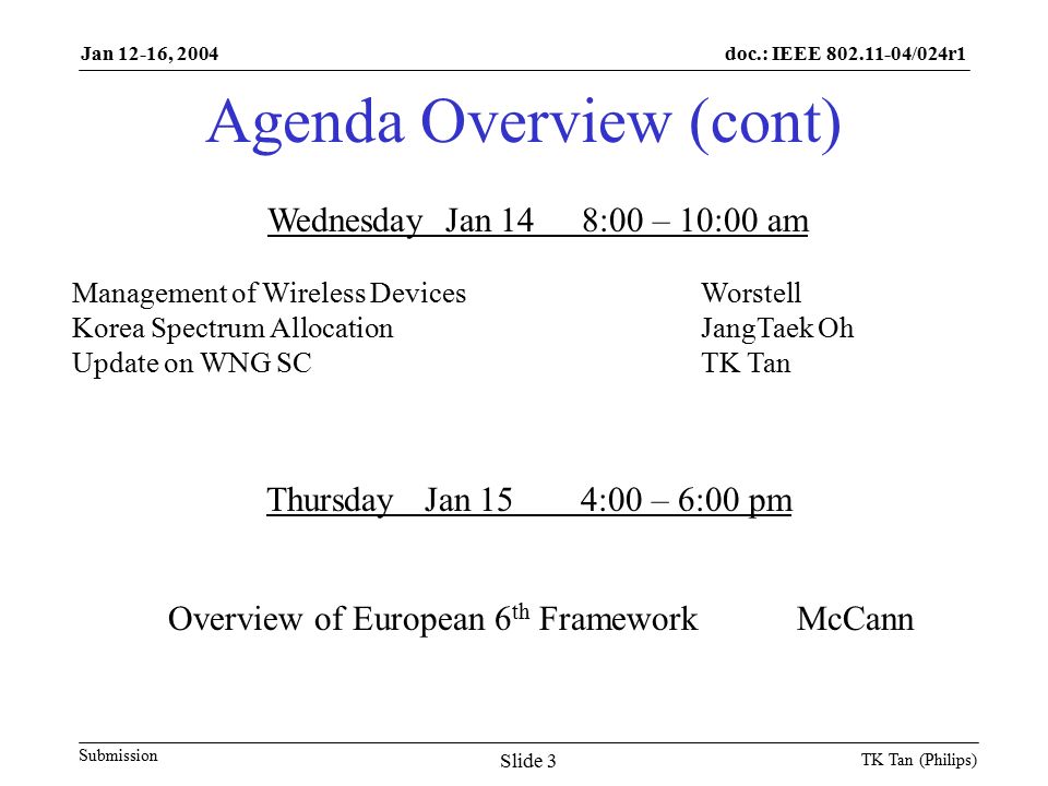 doc.: IEEE /024r1 Submission Jan 12-16, 2004 TK Tan (Philips) Slide 3 Agenda Overview (cont) Wednesday Jan 148:00 – 10:00 am Management of Wireless DevicesWorstell Korea Spectrum AllocationJangTaek Oh Update on WNG SCTK Tan Thursday Jan 154:00 – 6:00 pm Overview of European 6 th FrameworkMcCann