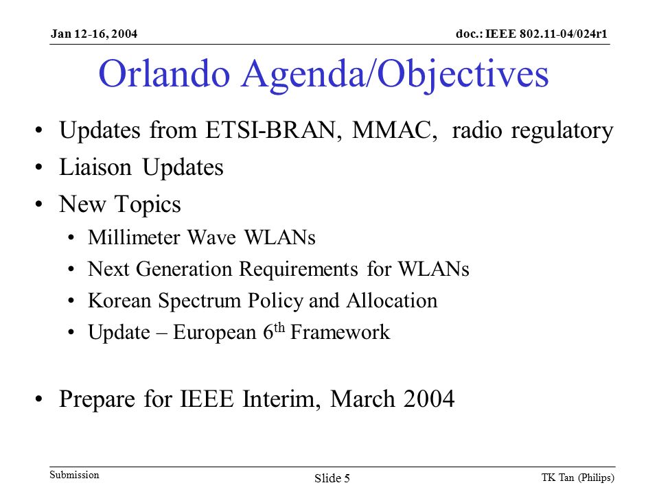 doc.: IEEE /024r1 Submission Jan 12-16, 2004 TK Tan (Philips) Slide 5 Orlando Agenda/Objectives Updates from ETSI-BRAN, MMAC, radio regulatory Liaison Updates New Topics Millimeter Wave WLANs Next Generation Requirements for WLANs Korean Spectrum Policy and Allocation Update – European 6 th Framework Prepare for IEEE Interim, March 2004