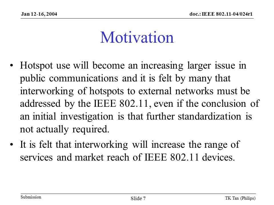 doc.: IEEE /024r1 Submission Jan 12-16, 2004 TK Tan (Philips) Slide 7 Motivation Hotspot use will become an increasing larger issue in public communications and it is felt by many that interworking of hotspots to external networks must be addressed by the IEEE , even if the conclusion of an initial investigation is that further standardization is not actually required.