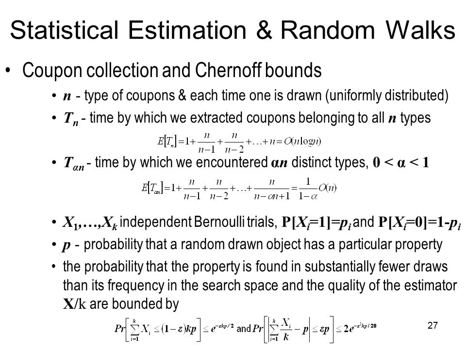 27 Statistical Estimation & Random Walks Coupon collection and Chernoff bounds n - type of coupons & each time one is drawn (uniformly distributed) T n - time by which we extracted coupons belonging to all n types T αn - time by which we encountered αn distinct types, 0 < α < 1 X 1,…,X k independent Bernoulli trials, P[X i =1]=p i and P[X i =0]=1-p i p - probability that a random drawn object has a particular property the probability that the property is found in substantially fewer draws than its frequency in the search space and the quality of the estimator X/k are bounded by