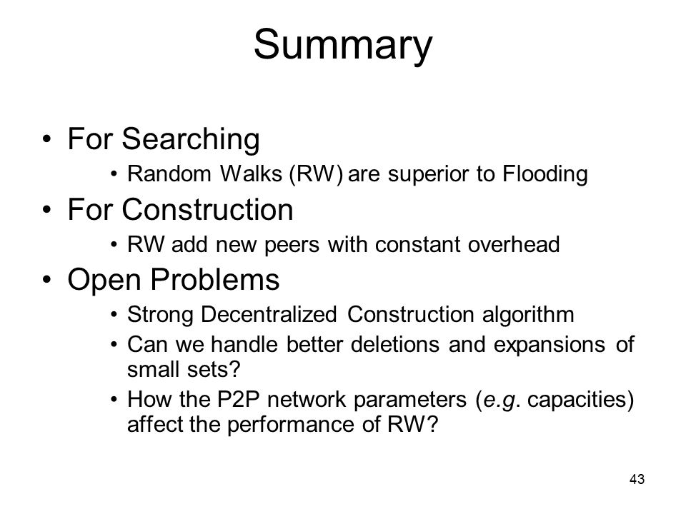 43 Summary For Searching Random Walks (RW) are superior to Flooding For Construction RW add new peers with constant overhead Open Problems Strong Decentralized Construction algorithm Can we handle better deletions and expansions of small sets.