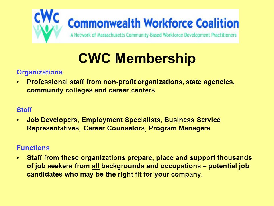 CWC Membership Organizations Professional staff from non-profit organizations, state agencies, community colleges and career centers Staff Job Developers, Employment Specialists, Business Service Representatives, Career Counselors, Program Managers Functions Staff from these organizations prepare, place and support thousands of job seekers from all backgrounds and occupations – potential job candidates who may be the right fit for your company.