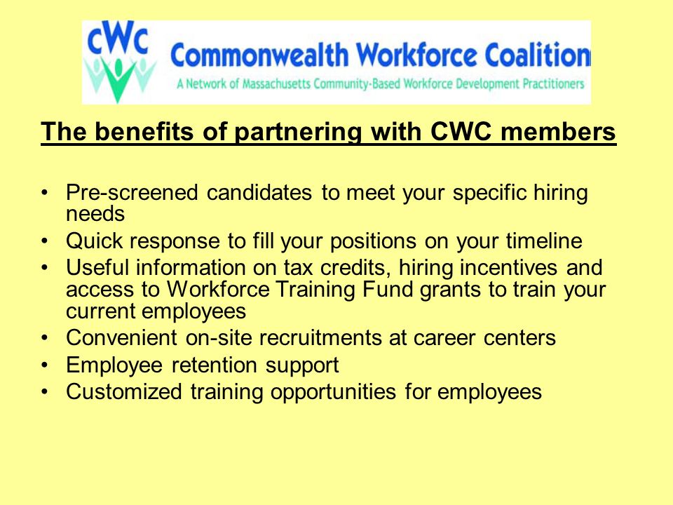 The benefits of partnering with CWC members Pre-screened candidates to meet your specific hiring needs Quick response to fill your positions on your timeline Useful information on tax credits, hiring incentives and access to Workforce Training Fund grants to train your current employees Convenient on-site recruitments at career centers Employee retention support Customized training opportunities for employees