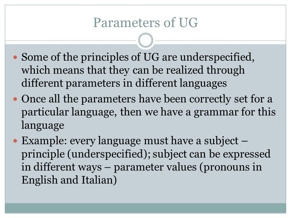 Parameters of UG Some of the principles of UG are underspecified, which means that they can be realized through different parameters in different languages Once all the parameters have been correctly set for a particular language, then we have a grammar for this language Example: every language must have a subject – principle (underspecified); subject can be expressed in different ways – parameter values (pronouns in English and Italian)