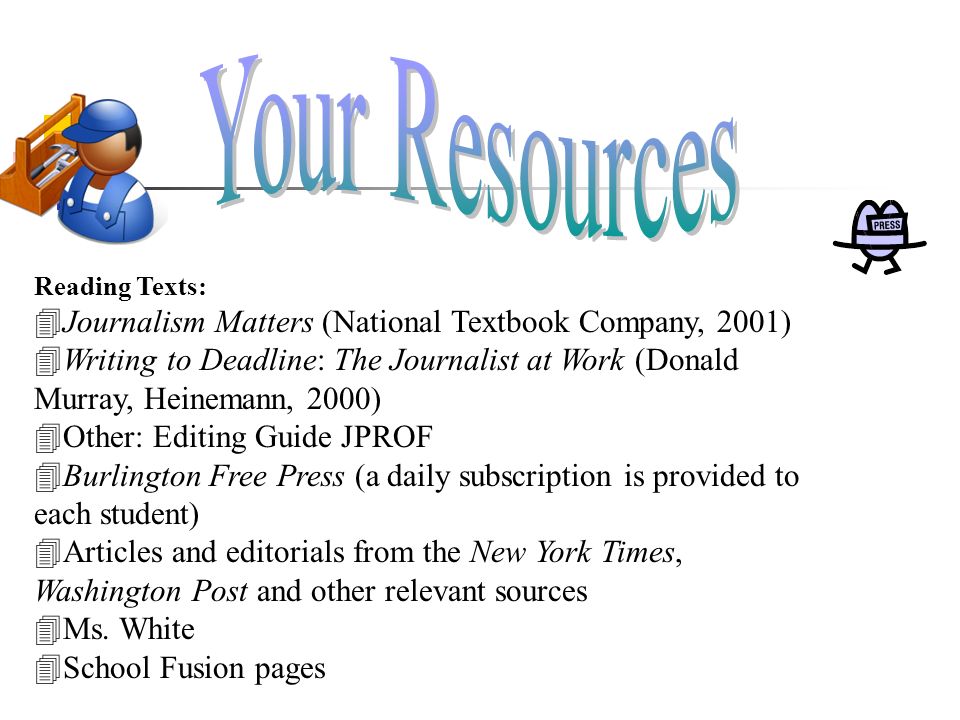 Reading Texts:  Journalism Matters (National Textbook Company, 2001)  Writing to Deadline: The Journalist at Work (Donald Murray, Heinemann, 2000)  Other: Editing Guide JPROF  Burlington Free Press (a daily subscription is provided to each student)  Articles and editorials from the New York Times, Washington Post and other relevant sources  Ms.