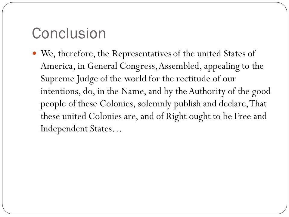 Conclusion We, therefore, the Representatives of the united States of America, in General Congress, Assembled, appealing to the Supreme Judge of the world for the rectitude of our intentions, do, in the Name, and by the Authority of the good people of these Colonies, solemnly publish and declare, That these united Colonies are, and of Right ought to be Free and Independent States…