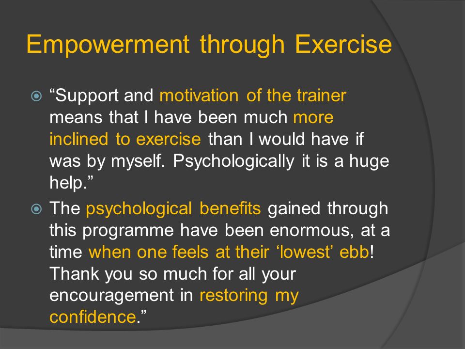 Empowerment through Exercise  Support and motivation of the trainer means that I have been much more inclined to exercise than I would have if was by myself.