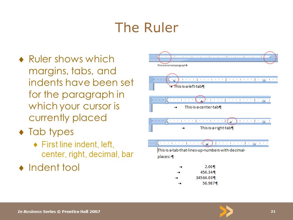 In Business Series © Prentice Hall The Ruler  Ruler shows which margins, tabs, and indents have been set for the paragraph in which your cursor is currently placed  Tab types  First line indent, left, center, right, decimal, bar  Indent tool