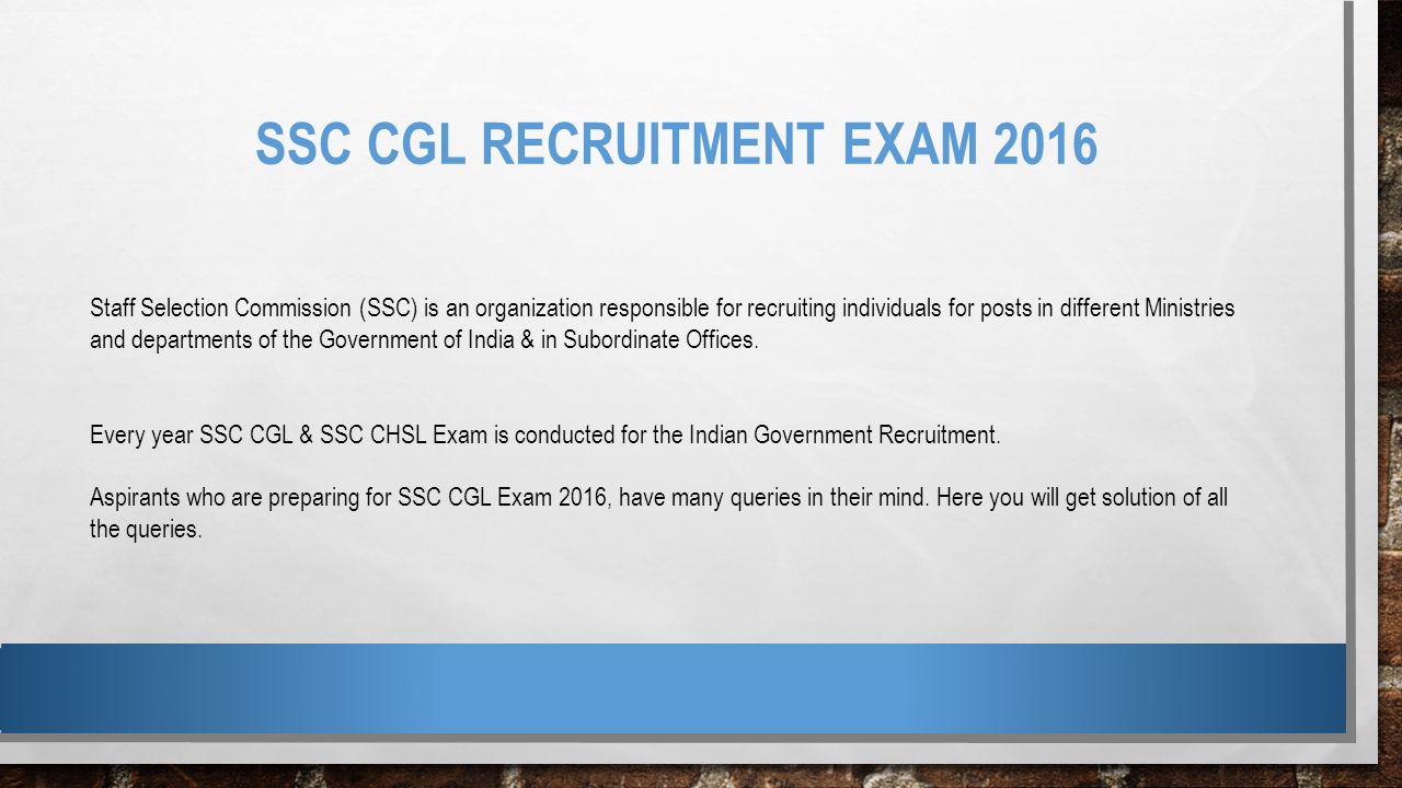 SSC CGL RECRUITMENT EXAM 2016 Staff Selection Commission (SSC) is an organization responsible for recruiting individuals for posts in different Ministries and departments of the Government of India & in Subordinate Offices.