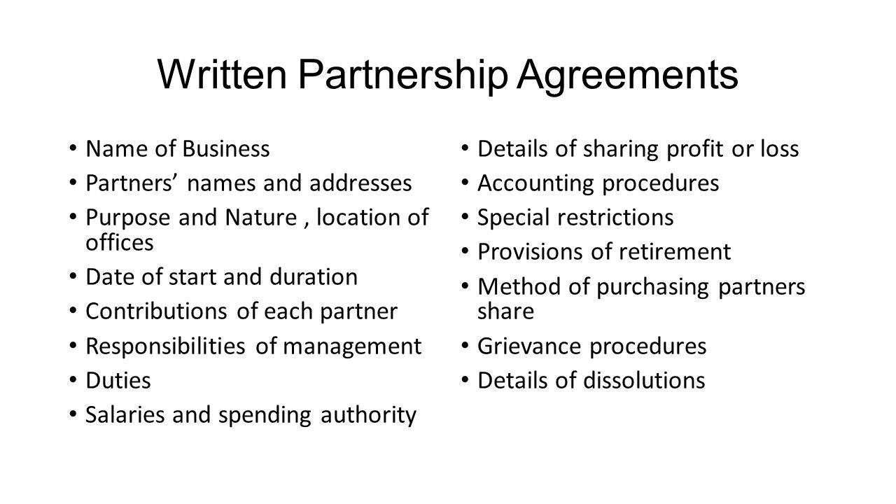 Written Partnership Agreements Name of Business Partners’ names and addresses Purpose and Nature, location of offices Date of start and duration Contributions of each partner Responsibilities of management Duties Salaries and spending authority Details of sharing profit or loss Accounting procedures Special restrictions Provisions of retirement Method of purchasing partners share Grievance procedures Details of dissolutions