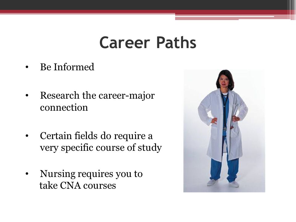Career Paths Be Informed Research the career-major connection Certain fields do require a very specific course of study Nursing requires you to take CNA courses