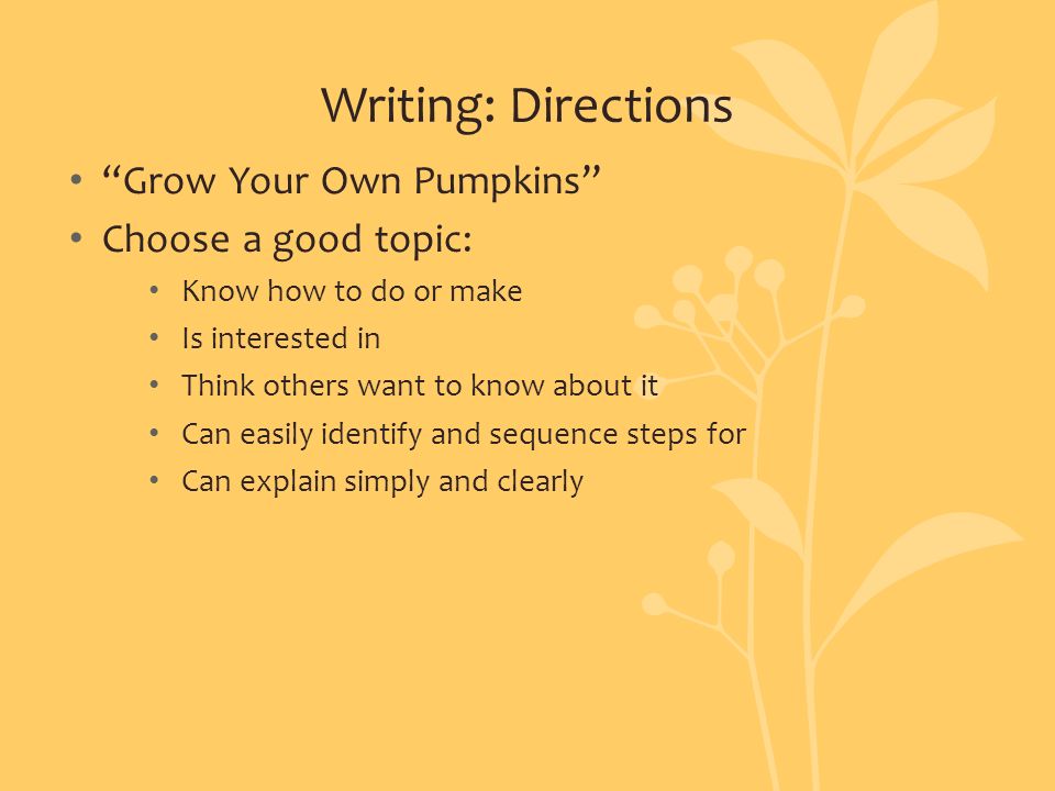 Writing: Directions Grow Your Own Pumpkins Choose a good topic: Know how to do or make Is interested in Think others want to know about it Can easily identify and sequence steps for Can explain simply and clearly