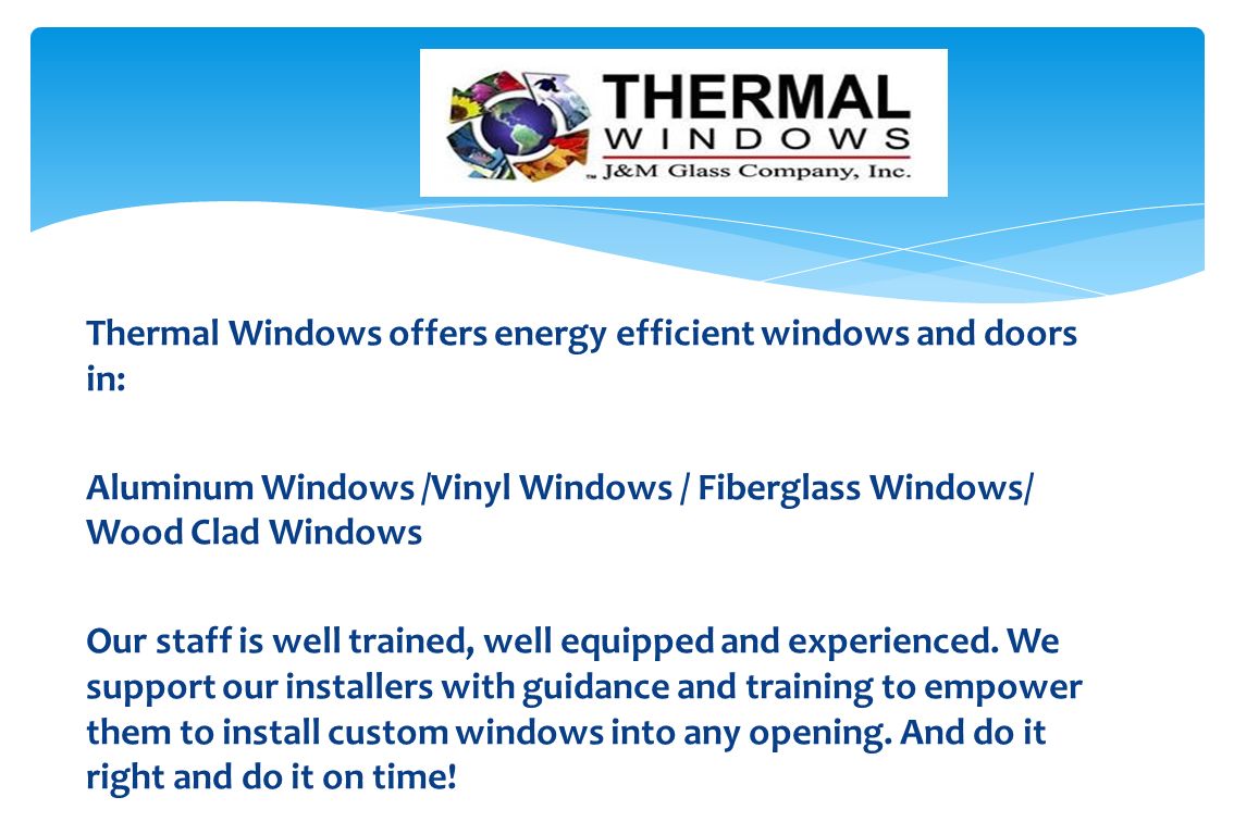 Thermal Windows offers energy efficient windows and doors in: Aluminum Windows /Vinyl Windows / Fiberglass Windows/ Wood Clad Windows Our staff is well trained, well equipped and experienced.