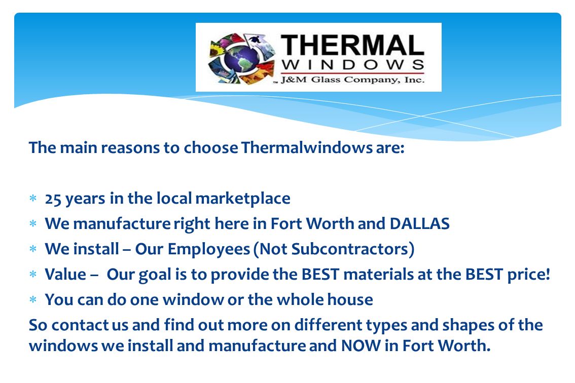The main reasons to choose Thermalwindows are:  25 years in the local marketplace  We manufacture right here in Fort Worth and DALLAS  We install – Our Employees (Not Subcontractors)  Value – Our goal is to provide the BEST materials at the BEST price.