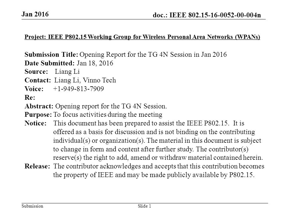 doc.: IEEE n Submission Jan 2016 Slide 1 Project: IEEE P Working Group for Wireless Personal Area Networks (WPANs) Submission Title: Opening Report for the TG 4N Session in Jan 2016 Date Submitted: Jan 18, 2016 Source: Liang Li Contact: Liang Li, Vinno Tech Voice: Re: Abstract: Opening report for the TG 4N Session.
