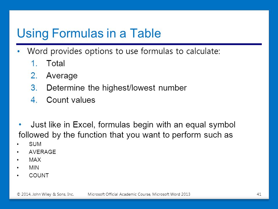 Using Formulas in a Table Word provides options to use formulas to calculate: 1.Total 2.Average 3.Determine the highest/lowest number 4.Count values Just like in Excel, formulas begin with an equal symbol followed by the function that you want to perform such as SUM AVERAGE MAX MIN COUNT © 2014, John Wiley & Sons, Inc.Microsoft Official Academic Course, Microsoft Word