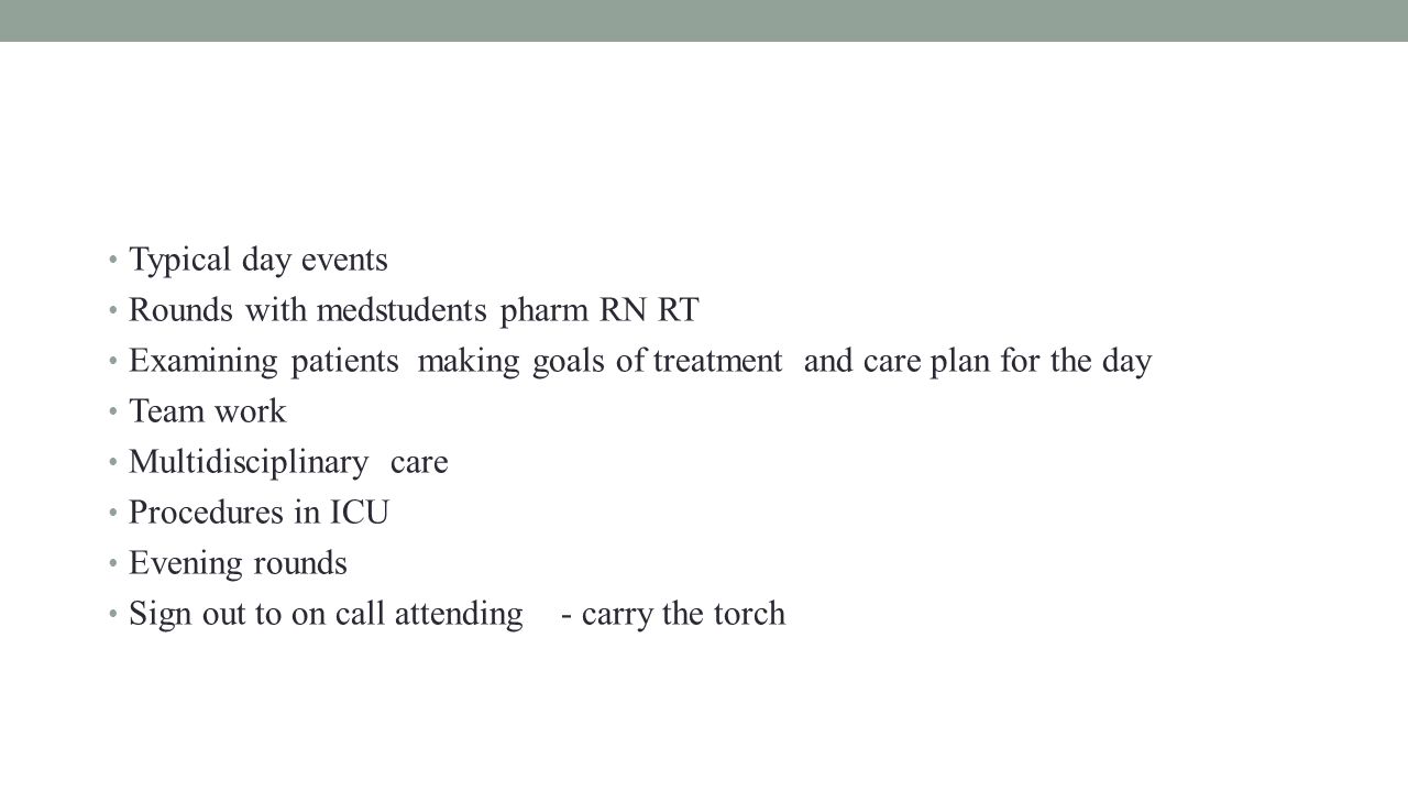 Typical day events Rounds with medstudents pharm RN RT Examining patients making goals of treatment and care plan for the day Team work Multidisciplinary care Procedures in ICU Evening rounds Sign out to on call attending - carry the torch