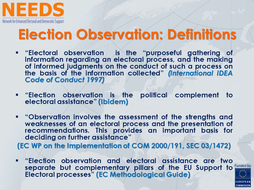Election Observation: Definitions (International IDEA Code of Conduct 1997)  Electoral observation is the purposeful gathering of information regarding an electoral process, and the making of informed judgments on the conduct of such a process on the basis of the information collected (International IDEA Code of Conduct 1997) (Ibidem)  Election observation is the political complement to electoral assistance (Ibidem)  Observation involves the assessment of the strengths and weaknesses of an electoral process and the presentation of recommendations.