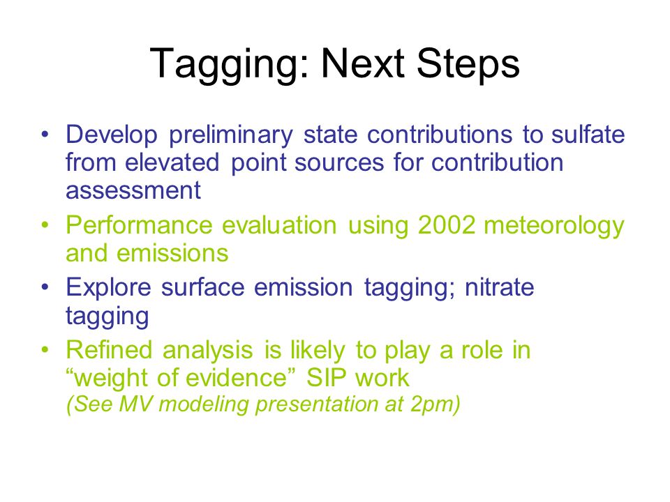 Tagging: Next Steps Develop preliminary state contributions to sulfate from elevated point sources for contribution assessment Performance evaluation using 2002 meteorology and emissions Explore surface emission tagging; nitrate tagging Refined analysis is likely to play a role in weight of evidence SIP work (See MV modeling presentation at 2pm)