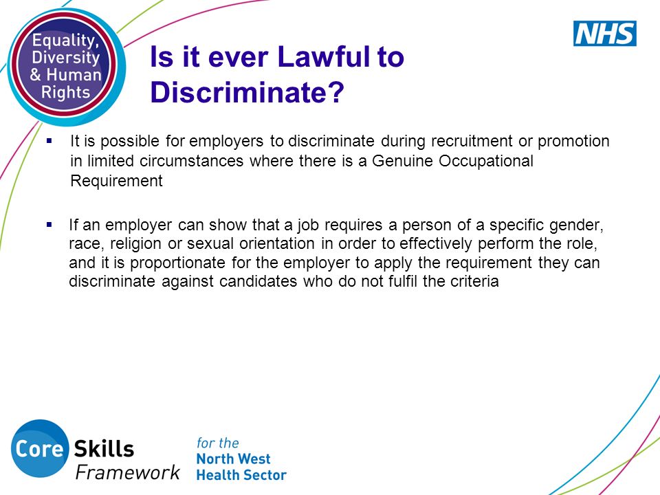  It is possible for employers to discriminate during recruitment or promotion in limited circumstances where there is a Genuine Occupational Requirement  If an employer can show that a job requires a person of a specific gender, race, religion or sexual orientation in order to effectively perform the role, and it is proportionate for the employer to apply the requirement they can discriminate against candidates who do not fulfil the criteria Is it ever Lawful to Discriminate