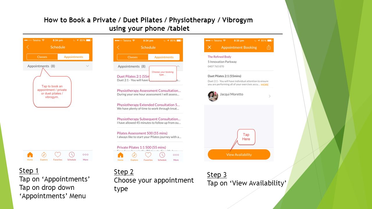 How to Book a Private / Duet Pilates / Physiotherapy / Vibrogym using your phone /tablet Step 1 Tap on ‘Appointments’ Tap on drop down ‘Appointments’ Menu Step 2 Choose your appointment type Step 3 Tap on ‘View Availability’