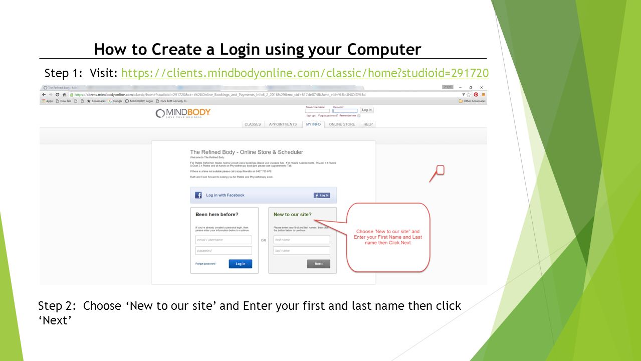 How to Create a Login using your Computer Step 1: Visit:   studioid=291720https://clients.mindbodyonline.com/classic/home studioid= Step 2: Choose ‘New to our site’ and Enter your first and last name then click ‘Next’