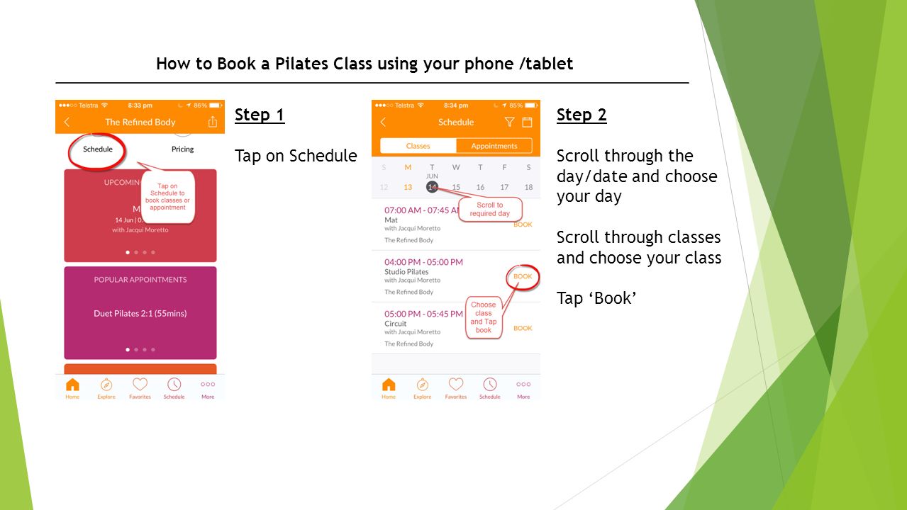 How to Book a Pilates Class using your phone /tablet Step 1 Tap on Schedule Step 2 Scroll through the day/date and choose your day Scroll through classes and choose your class Tap ‘Book’