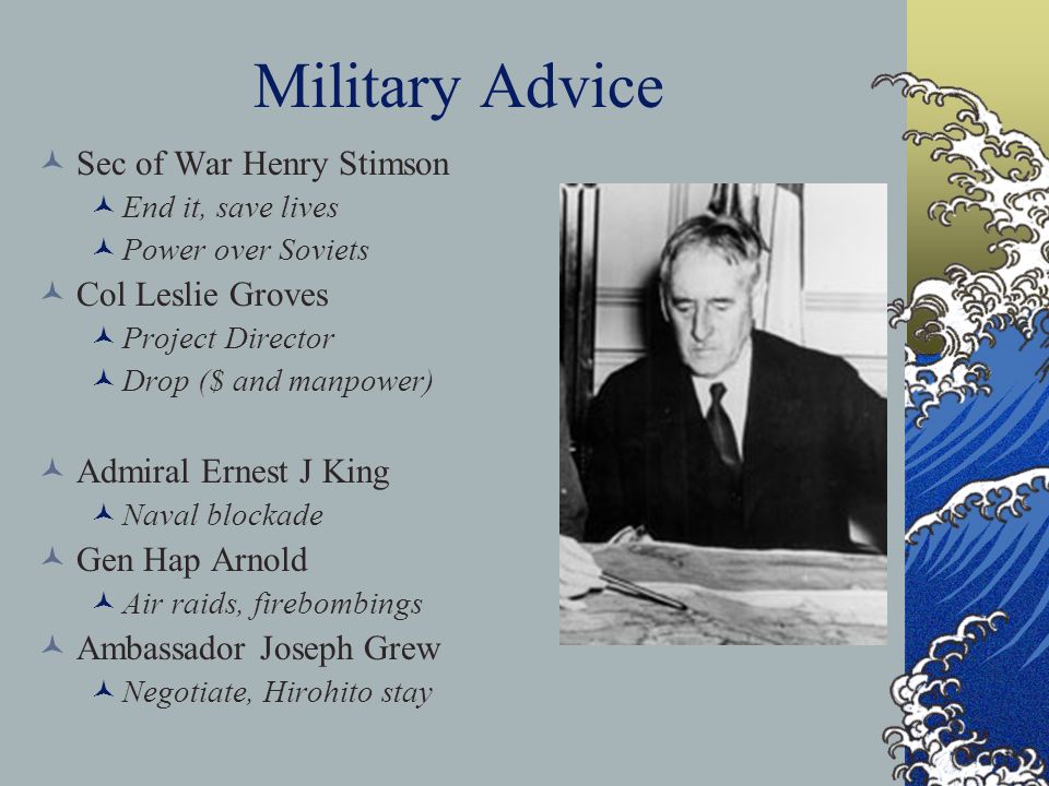 Military Advice Sec of War Henry Stimson End it, save lives Power over Soviets Col Leslie Groves Project Director Drop ($ and manpower) Admiral Ernest J King Naval blockade Gen Hap Arnold Air raids, firebombings Ambassador Joseph Grew Negotiate, Hirohito stay