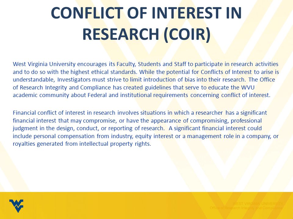 WEST VIRGINIA UNIVERSITY Office of Research Integrity and Compliance CONFLICT OF INTEREST IN RESEARCH (COIR) West Virginia University encourages its Faculty, Students and Staff to participate in research activities and to do so with the highest ethical standards.