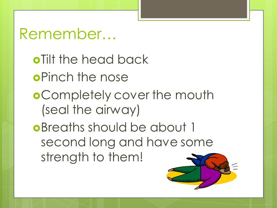 Remember…  Tilt the head back  Pinch the nose  Completely cover the mouth (seal the airway)  Breaths should be about 1 second long and have some strength to them!