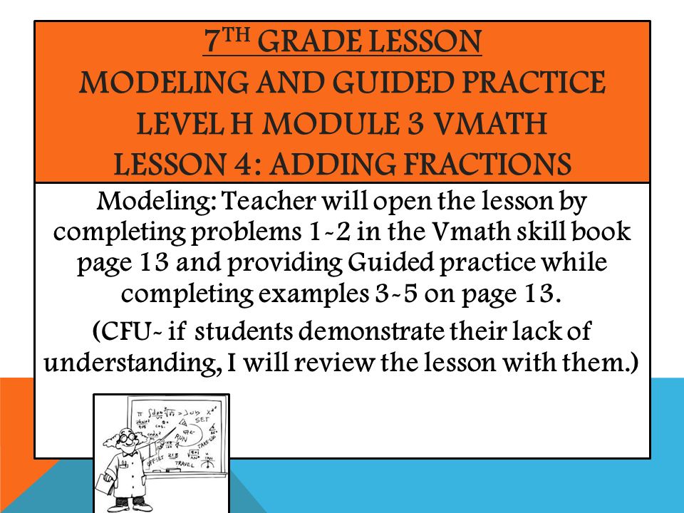 7 TH GRADE LESSON MODELING AND GUIDED PRACTICE LEVEL H MODULE 3 VMATH LESSON 4: ADDING FRACTIONS Modeling: Teacher will open the lesson by completing problems 1-2 in the Vmath skill book page 13 and providing Guided practice while completing examples 3-5 on page 13.