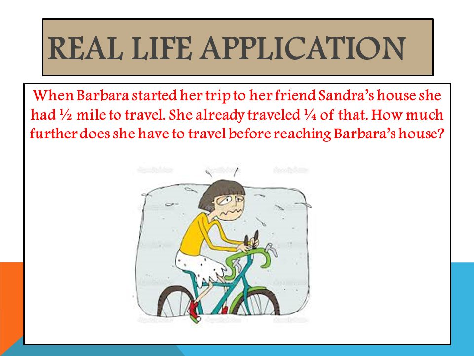 REAL LIFE APPLICATION When Barbara started her trip to her friend Sandra’s house she had ½ mile to travel.
