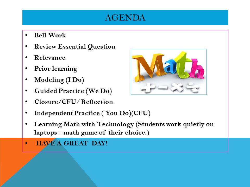 AGENDA Bell Work Review Essential Question Relevance Prior learning Modeling (I Do) Guided Practice (We Do) Closure/CFU/ Reflection Independent Practice ( You Do)(CFU) Learning Math with Technology (Students work quietly on laptops-- math game of their choice.) HAVE A GREAT DAY!