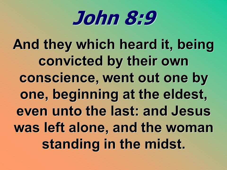 John 8:9 John 8:9 And they which heard it, being convicted by their own conscience, went out one by one, beginning at the eldest, even unto the last: and Jesus was left alone, and the woman standing in the midst.