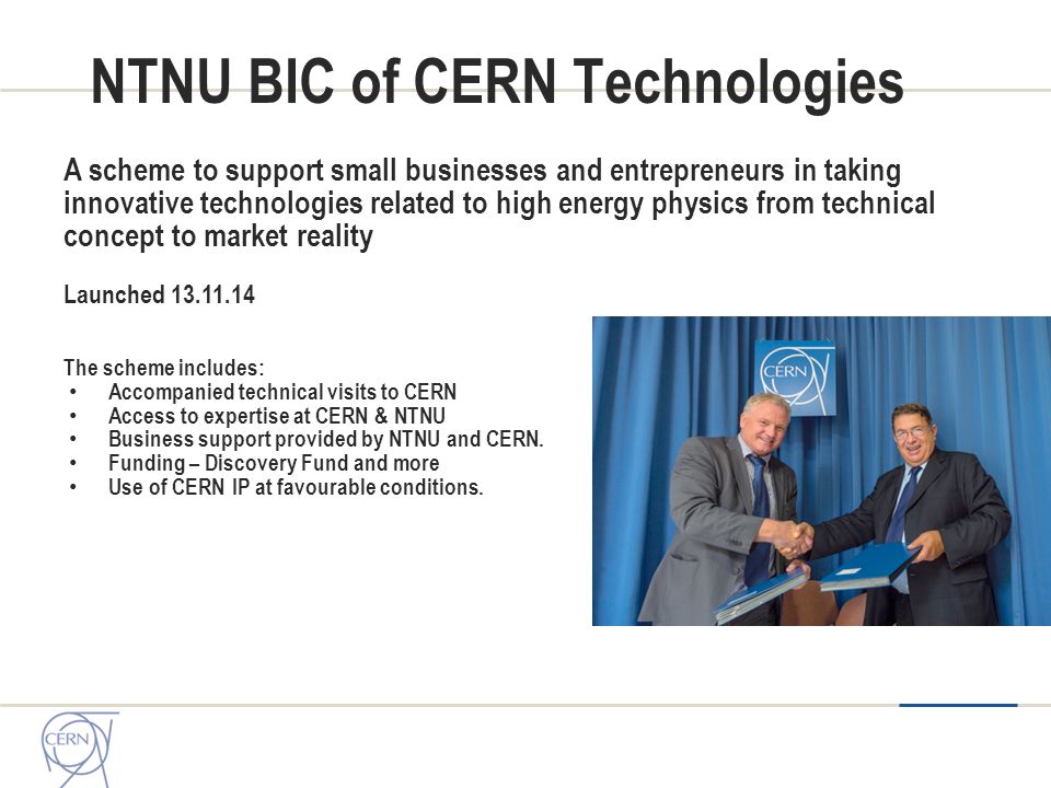 NTNU BIC of CERN Technologies A scheme to support small businesses and entrepreneurs in taking innovative technologies related to high energy physics from technical concept to market reality Launched The scheme includes: Accompanied technical visits to CERN Access to expertise at CERN & NTNU Business support provided by NTNU and CERN.