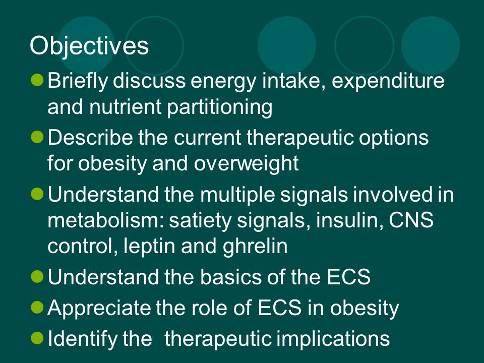 Objectives Briefly discuss energy intake, expenditure and nutrient partitioning Describe the current therapeutic options for obesity and overweight Understand the multiple signals involved in metabolism: satiety signals, insulin, CNS control, leptin and ghrelin Understand the basics of the ECS Appreciate the role of ECS in obesity Identify the therapeutic implications