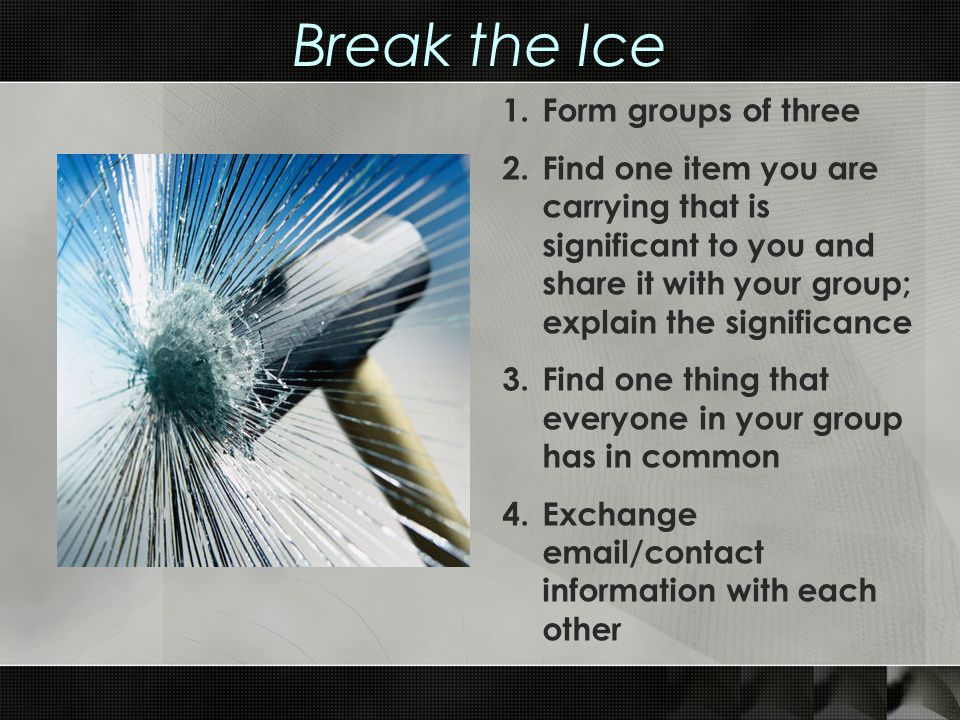 Break the Ice 1.Form groups of three 2.Find one item you are carrying that is significant to you and share it with your group; explain the significance 3.Find one thing that everyone in your group has in common 4.Exchange  /contact information with each other