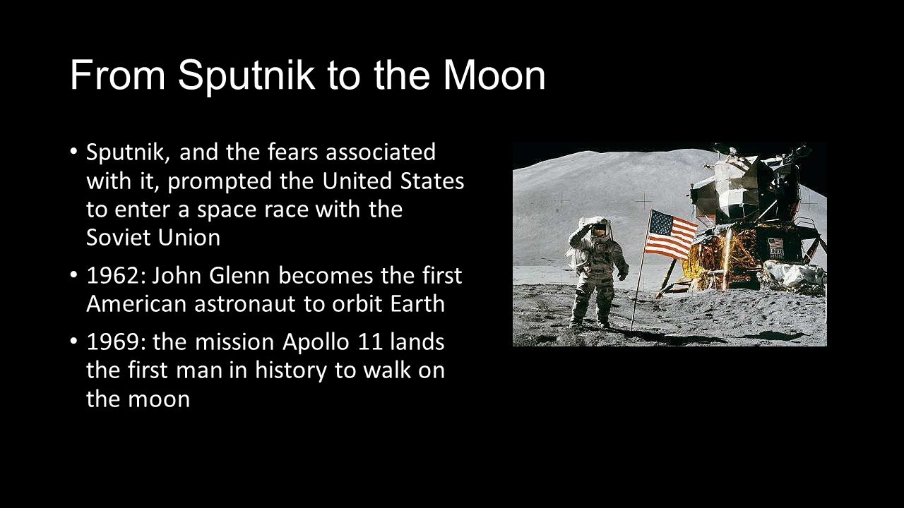 From Sputnik to the Moon Sputnik, and the fears associated with it, prompted the United States to enter a space race with the Soviet Union 1962: John Glenn becomes the first American astronaut to orbit Earth 1969: the mission Apollo 11 lands the first man in history to walk on the moon