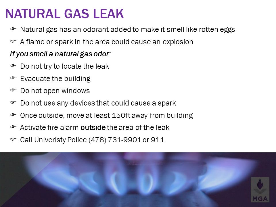 NATURAL GAS LEAK  Natural gas has an odorant added to make it smell like rotten eggs  A flame or spark in the area could cause an explosion If you smell a natural gas odor:  Do not try to locate the leak  Evacuate the building  Do not open windows  Do not use any devices that could cause a spark  Once outside, move at least 150ft away from building  Activate fire alarm outside the area of the leak  Call Univeristy Police (478) or 911