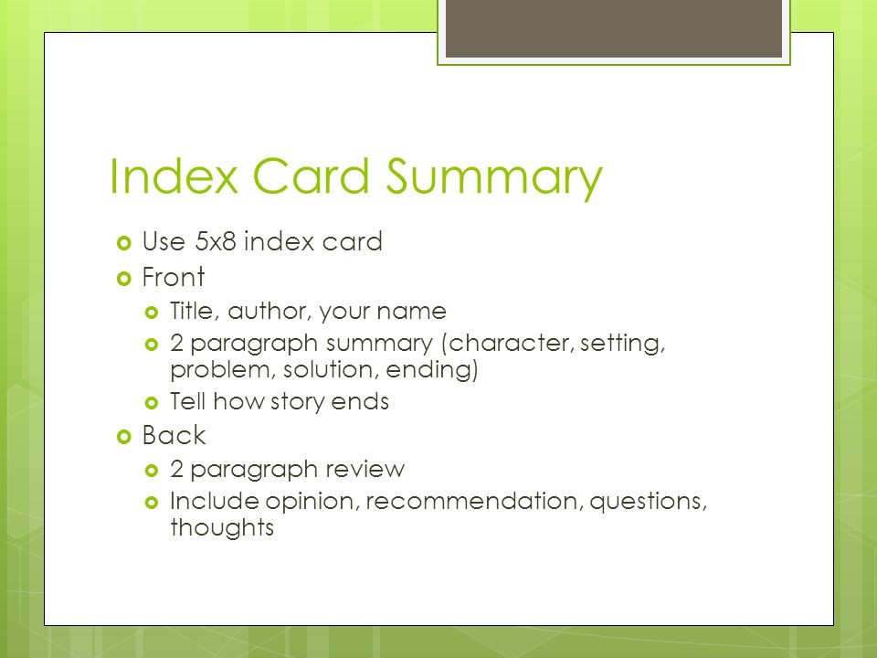 Index Card Summary  Use 5x8 index card  Front  Title, author, your name  2 paragraph summary (character, setting, problem, solution, ending)  Tell how story ends  Back  2 paragraph review  Include opinion, recommendation, questions, thoughts
